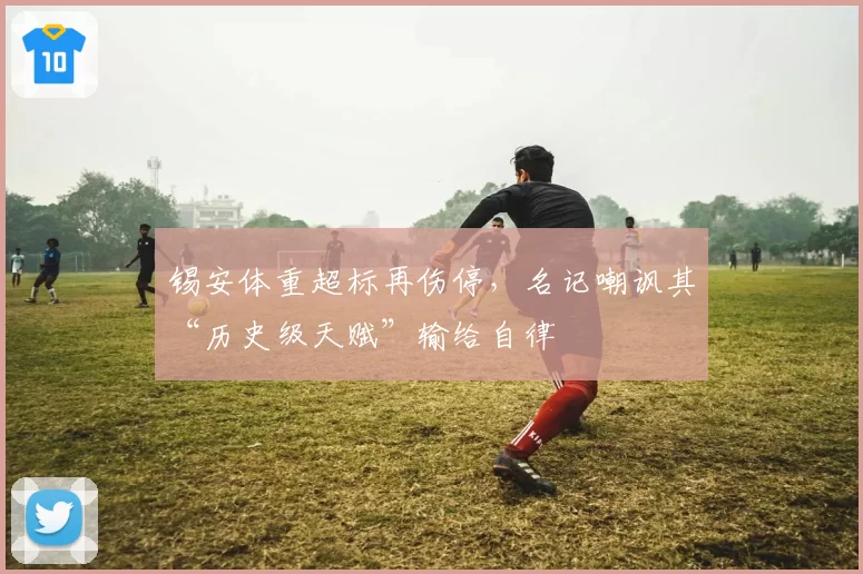 锡安体重超标再伤停，名记嘲讽其“历史级天赋”输给自律