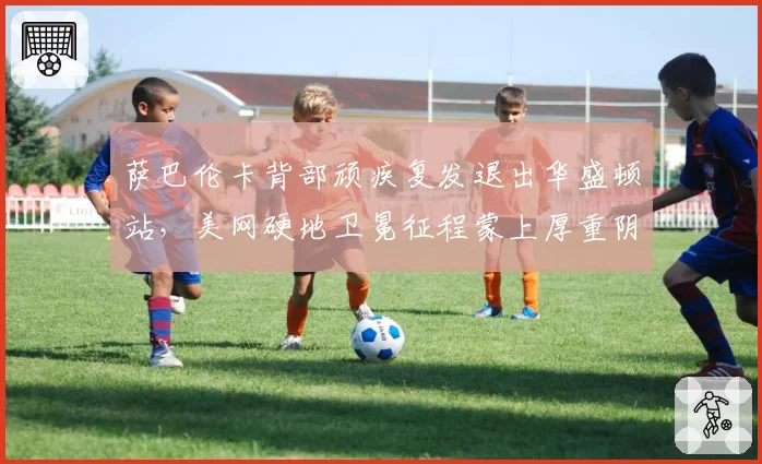 萨巴伦卡背部顽疾复发退出华盛顿站,美网硬地卫冕征程蒙上厚重阴影