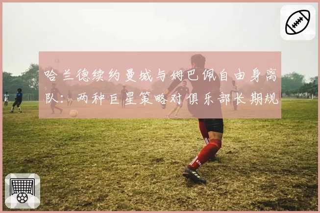 哈兰德续约曼城与姆巴佩自由身离队：两种巨星策略对俱乐部长期规划的启示