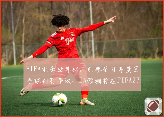 FIFA电竞世界杯,巴黎圣日耳曼因手球判罚争议,EA预测将在FIFA27中更新物理引擎