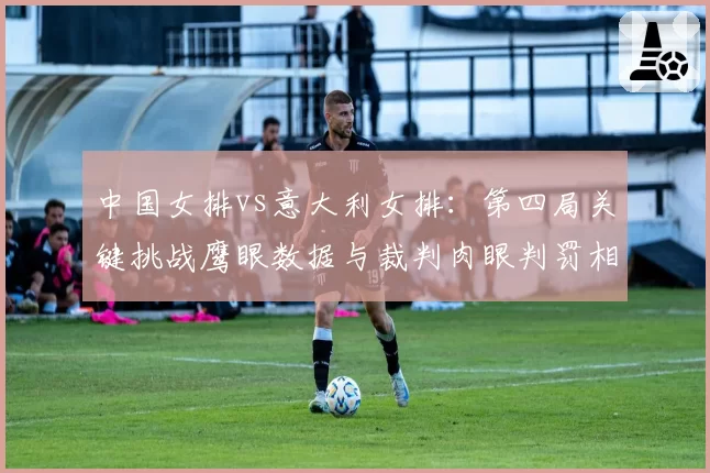中国女排vs意大利女排：第四局关键挑战鹰眼数据与裁判肉眼判罚相左