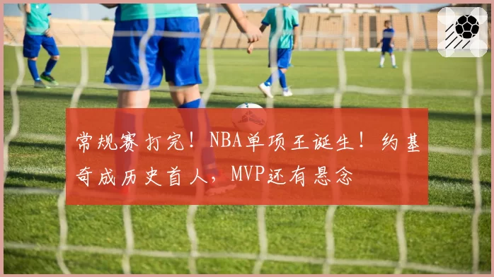 常规赛打完！NBA单项王诞生！约基奇成历史首人，MVP还有悬念