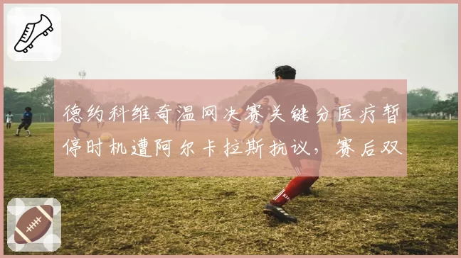 德约科维奇温网决赛关键分医疗暂停时机遭阿尔卡拉斯抗议,赛后双方教练爆发肢体冲突
