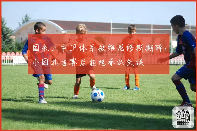 国米三中卫体系被维尼修斯撕碎，小因扎吉赛后拒绝承认失误