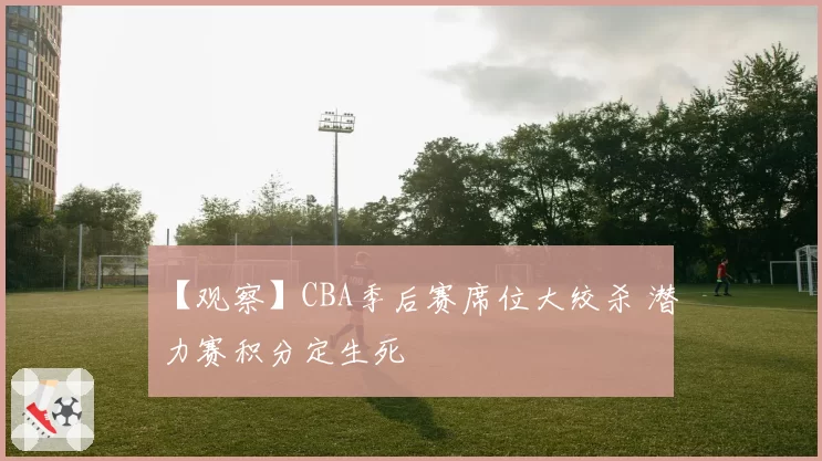 【观察】CBA季后赛席位大绞杀 潜力赛积分定生死