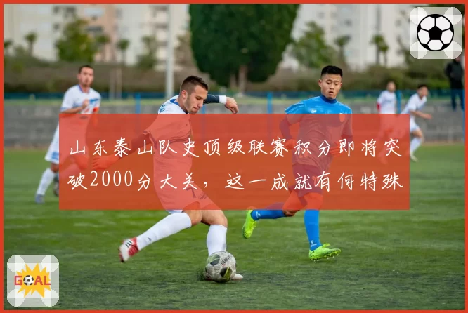 山东泰山队史顶级联赛积分即将突破2000分大关,这一成就有何特殊意义?