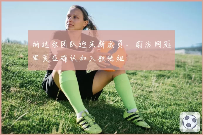 纳达尔团队迎来新成员,前法网冠军莫亚确认加入教练组