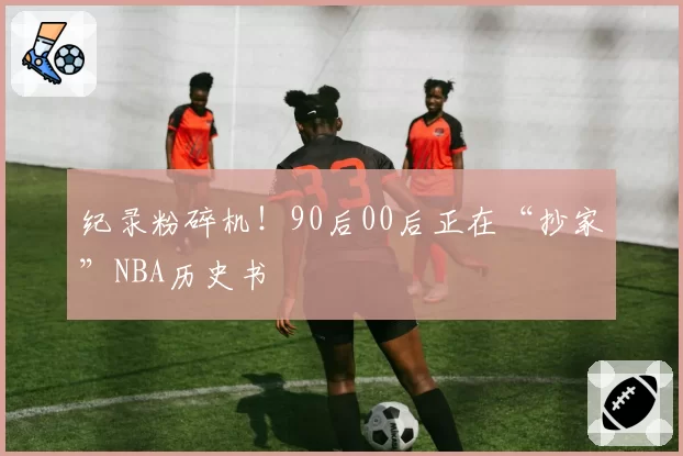 纪录粉碎机!90后00后正在“抄家”NBA历史书