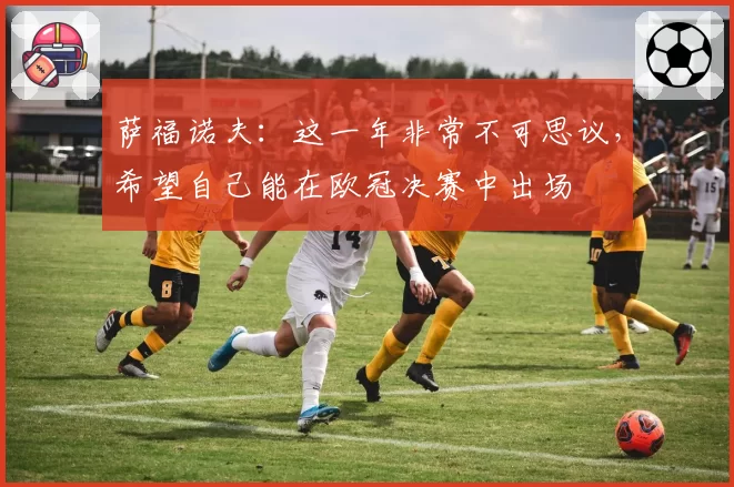 萨福诺夫：这一年非常不可思议，希望自己能在欧冠决赛中出场