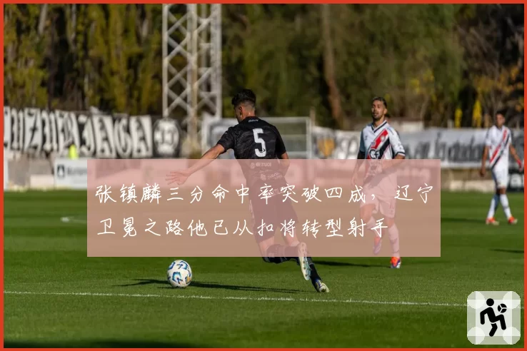 张镇麟三分命中率突破四成，辽宁卫冕之路他已从扣将转型射手