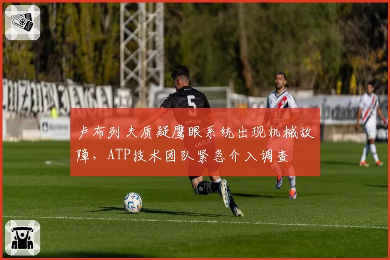 卢布列夫质疑鹰眼系统出现机械故障，ATP技术团队紧急介入调查