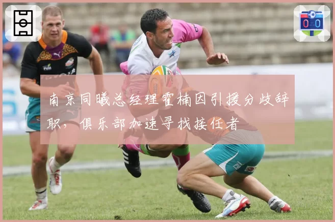 南京同曦总经理霍楠因引援分歧辞职，俱乐部加速寻找接任者