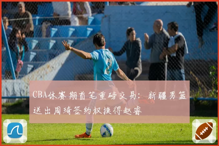 CBA休赛期首笔重磅交易：新疆男篮送出周琦签约权换得赵睿