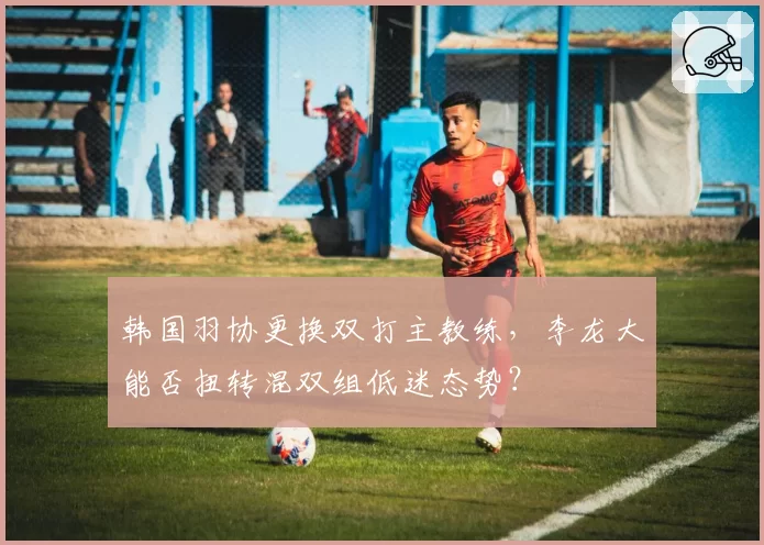 韩国羽协更换双打主教练,李龙大能否扭转混双组低迷态势?