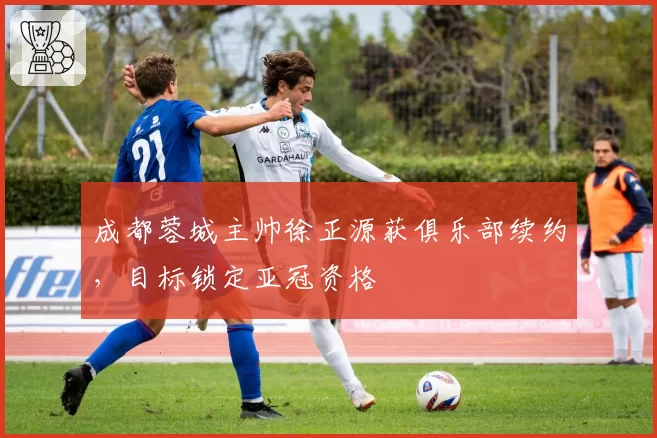 成都蓉城主帅徐正源获俱乐部续约,目标锁定亚冠资格