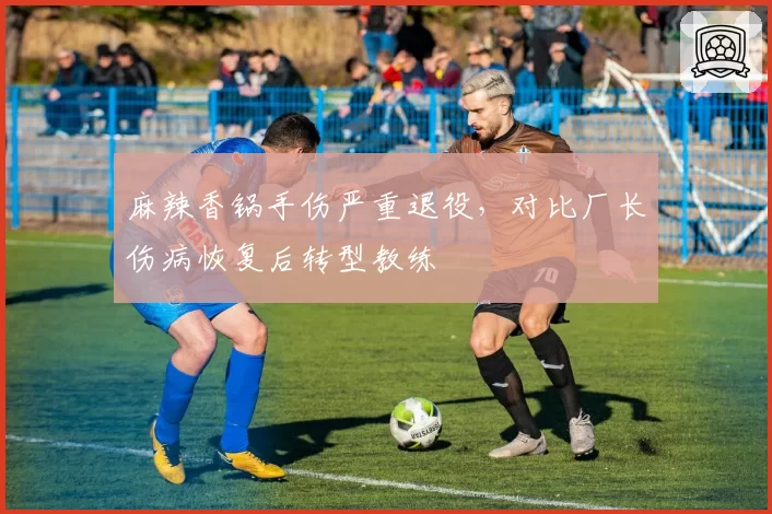 麻辣香锅手伤严重退役，对比厂长伤病恢复后转型教练