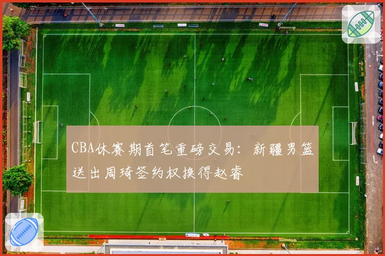 CBA休赛期首笔重磅交易：新疆男篮送出周琦签约权换得赵睿