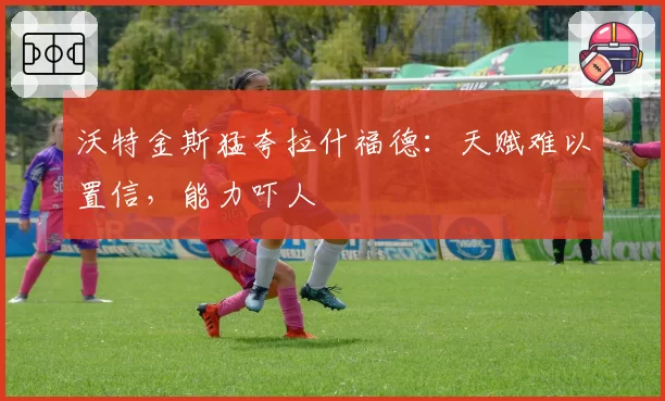 沃特金斯猛夸拉什福德：天赋难以置信，能力吓人