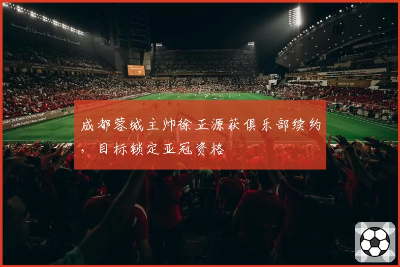 成都蓉城主帅徐正源获俱乐部续约,目标锁定亚冠资格