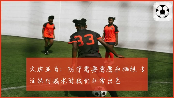文班亚马：防守需要意愿和牺牲 专注执行战术时我们非常出色