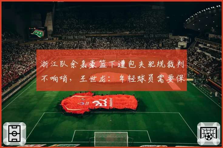 浙江队余嘉豪篮下遭包夹犯规裁判不响哨，王世龙：年轻球员需要保护
