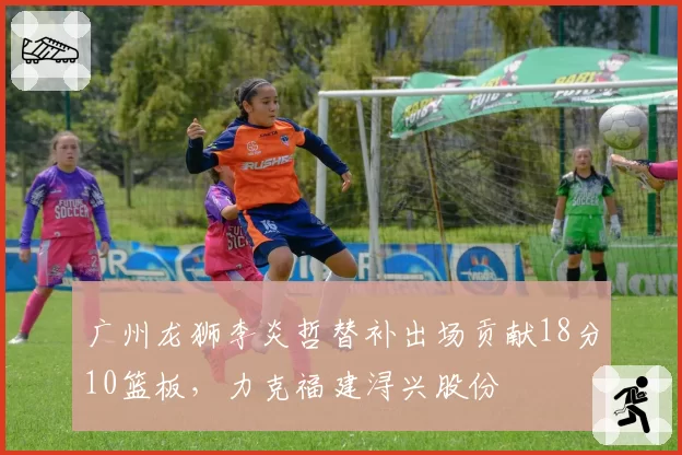 广州龙狮李炎哲替补出场贡献18分10篮板，力克福建浔兴股份
