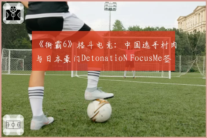 《街霸6》格斗电竞：中国选手村肉与日本豪门DetonatioN FocusMe签约