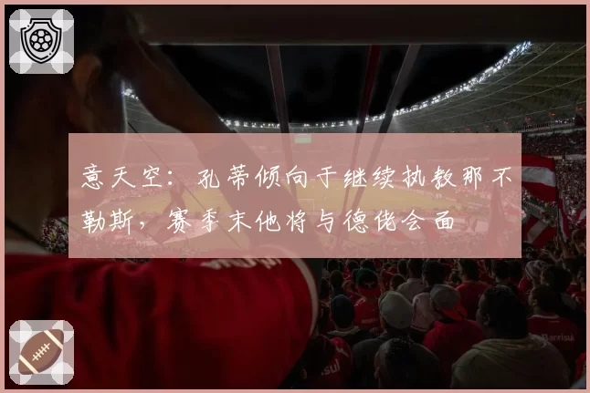意天空：孔蒂倾向于继续执教那不勒斯，赛季末他将与德佬会面