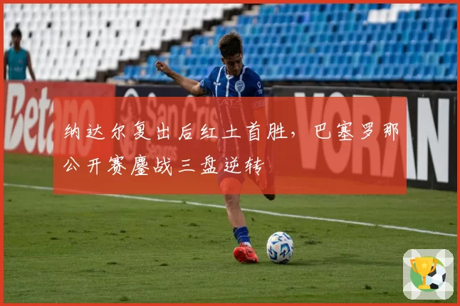 纳达尔复出后红土首胜,巴塞罗那公开赛鏖战三盘逆转